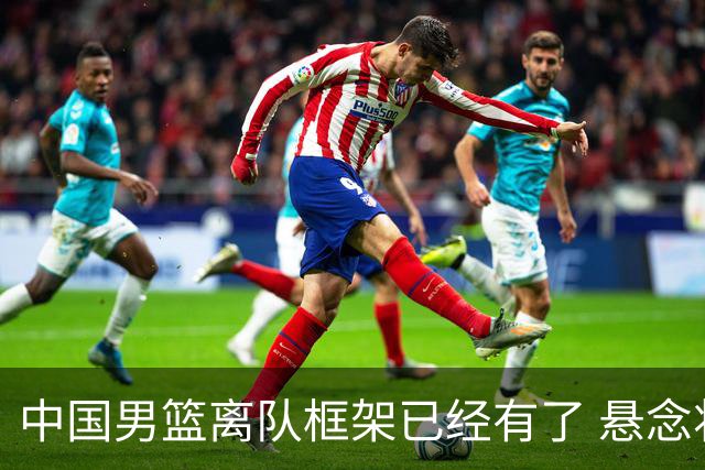 中国男篮离队框架已经有了 悬念将保持到最后